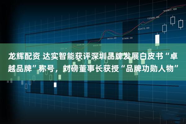 龙辉配资 达实智能获评深圳品牌发展白皮书“卓越品牌”称号，刘磅董事长获授“品牌功勋人物”