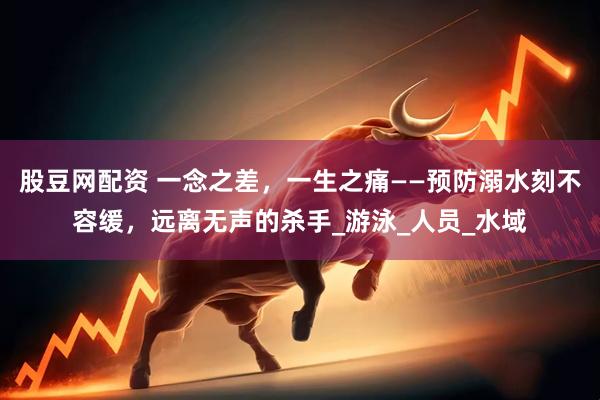 股豆网配资 一念之差，一生之痛——预防溺水刻不容缓，远离无声的杀手_游泳_人员_水域