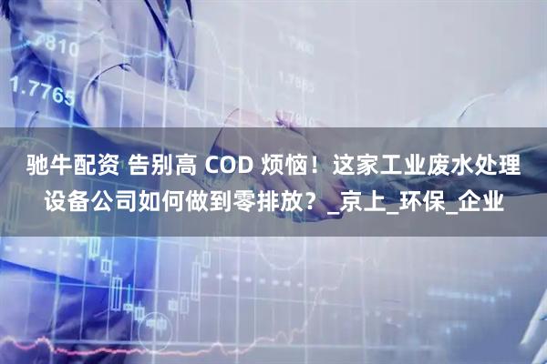 驰牛配资 告别高 COD 烦恼！这家工业废水处理设备公司如何做到零排放？_京上_环保_企业