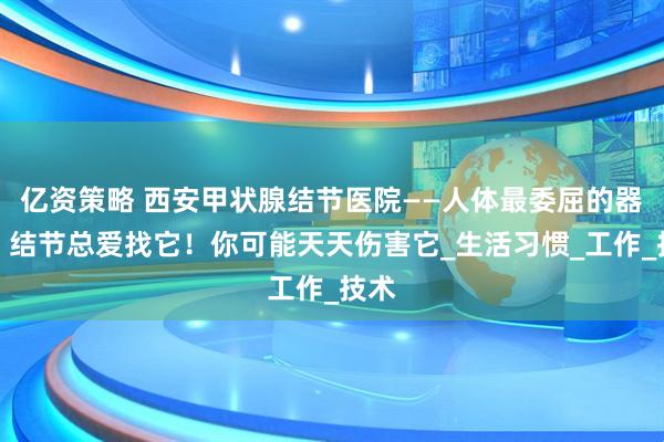 亿资策略 西安甲状腺结节医院——人体最委屈的器官，结节总爱找它！你可能天天伤害它_生活习惯_工作_技术