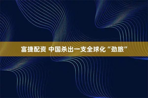 富捷配资 中国杀出一支全球化“劲旅”