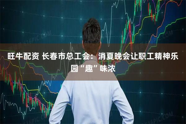 旺牛配资 长春市总工会：消夏晚会让职工精神乐园“趣”味浓