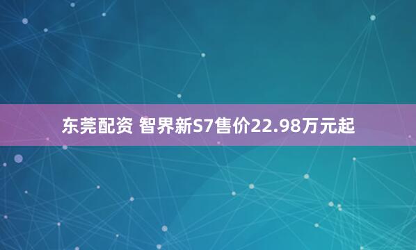 东莞配资 智界新S7售价22.98万元起