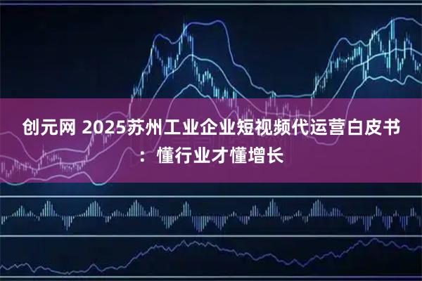 创元网 2025苏州工业企业短视频代运营白皮书：懂行业才懂增长