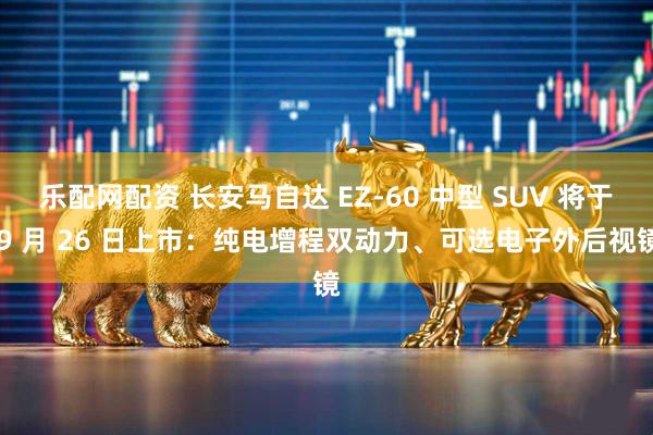 乐配网配资 长安马自达 EZ-60 中型 SUV 将于 9 月 26 日上市：纯电增程双动力、可选电子外后视镜