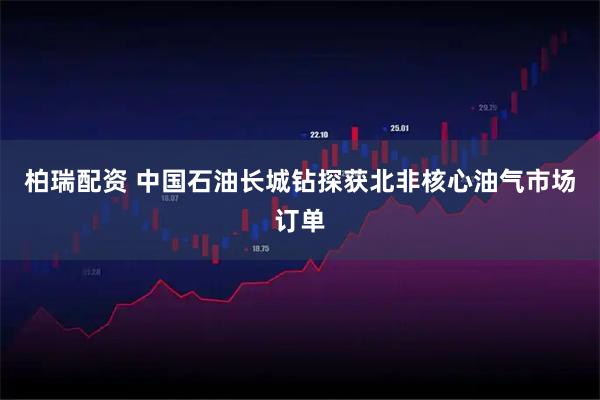 柏瑞配资 中国石油长城钻探获北非核心油气市场订单