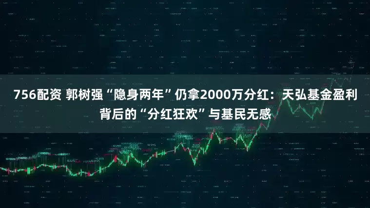 756配资 郭树强“隐身两年”仍拿2000万分红：天弘基金盈利背后的“分红狂欢”与基民无感