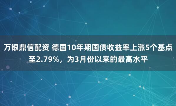 万银鼎信配资 德国10年期国债收益率上涨5个基点至2.79%，为3月份以来的最高水平