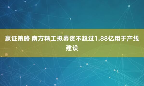 赢证策略 南方精工拟募资不超过1.88亿用于产线建设