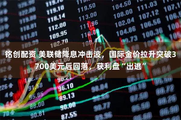 铭创配资 美联储降息冲击波，国际金价拉升突破3700美元后回落，获利盘“出逃”