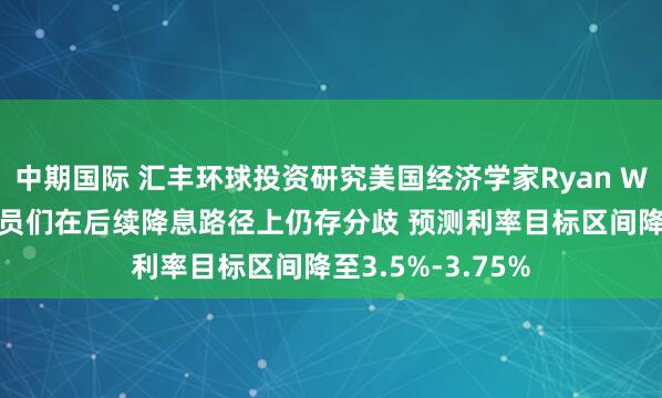 中期国际 汇丰环球投资研究美国经济学家Ryan Wang：美联储官员们在后续降息路径上仍存分歧 预测利率目标区间降至3.5%-3.75%