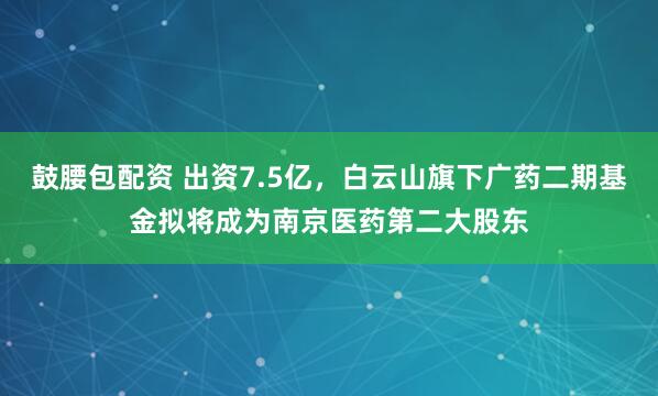 鼓腰包配资 出资7.5亿，白云山旗下广药二期基金拟将成为南京医药第二大股东