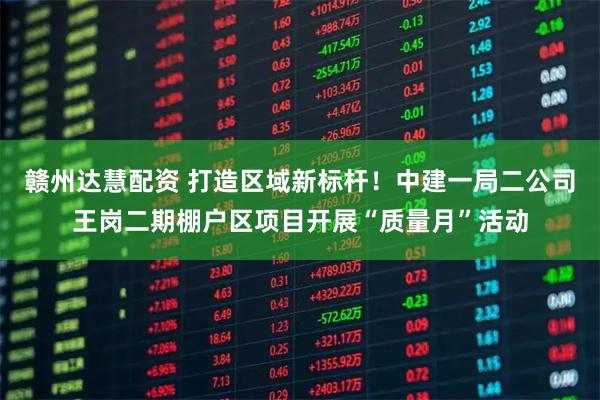 赣州达慧配资 打造区域新标杆！中建一局二公司王岗二期棚户区项目开展“质量月”活动