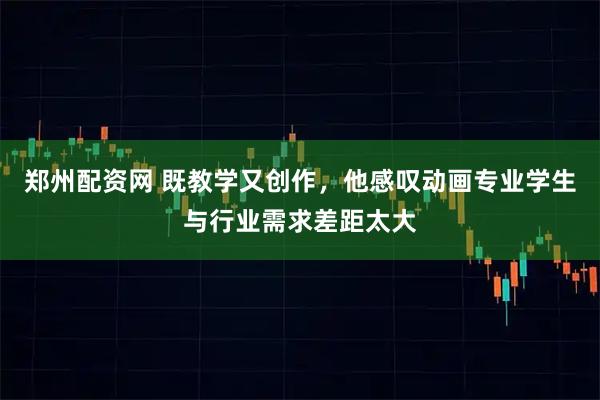 郑州配资网 既教学又创作，他感叹动画专业学生与行业需求差距太大