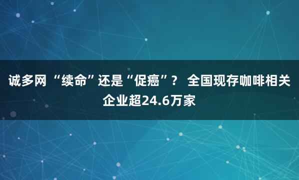 诚多网 “续命”还是“促癌”？ 全国现存咖啡相关企业超24.6万家