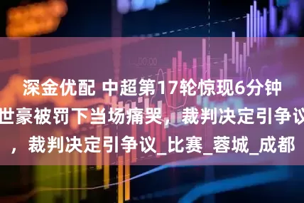 深金优配 中超第17轮惊现6分钟内连吃2黄！韦世豪被罚下当场痛哭，裁判决定引争议_比赛_蓉城_成都