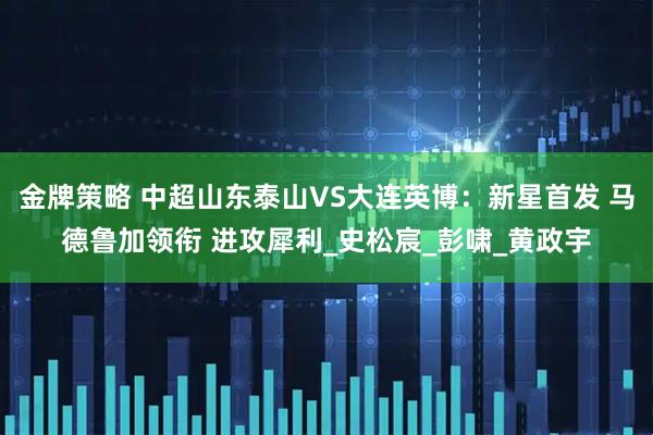 金牌策略 中超山东泰山VS大连英博:新星首发 马德鲁加领衔 进攻犀利_史松宸_彭啸_黄政宇