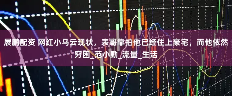 展鹏配资 网红小马云现状，表哥靠拍他已经住上豪宅，而他依然穷困_范小勤_流量_生活