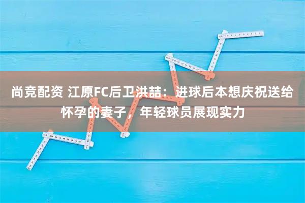尚竞配资 江原FC后卫洪喆：进球后本想庆祝送给怀孕的妻子，年轻球员展现实力