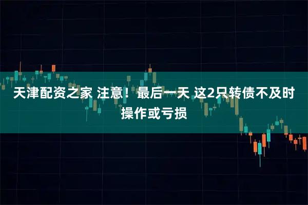 天津配资之家 注意！最后一天 这2只转债不及时操作或亏损