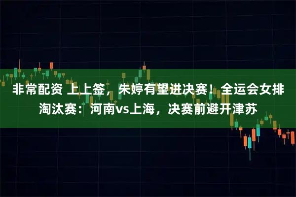非常配资 上上签，朱婷有望进决赛！全运会女排淘汰赛：河南vs上海，决赛前避开津苏