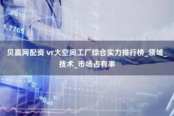 贝赢网配资 vr大空间工厂综合实力排行榜_领域_技术_市场占有率