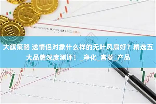 大旗策略 送情侣对象什么样的无叶风扇好？精选五大品牌深度测评！_净化_宫菱_产品
