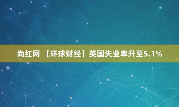 尚红网 【环球财经】英国失业率升至5.1%