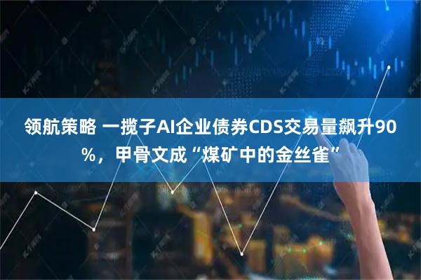 领航策略 一揽子AI企业债券CDS交易量飙升90%，甲骨文成“煤矿中的金丝雀”