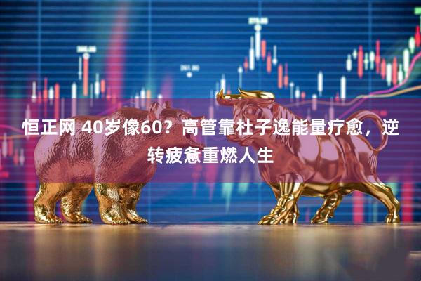 恒正网 40岁像60？高管靠杜子逸能量疗愈，逆转疲惫重燃人生