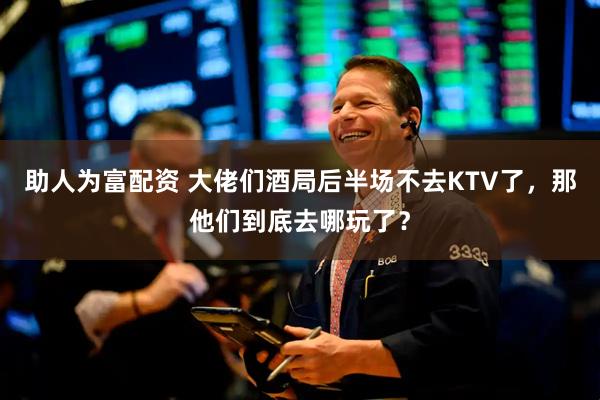 助人为富配资 大佬们酒局后半场不去KTV了，那他们到底去哪玩了？