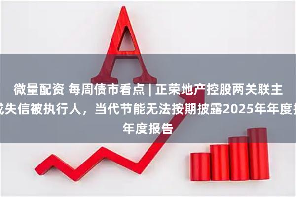 微量配资 每周债市看点 | 正荣地产控股两关联主体成失信被执行人，当代节能无法按期披露2025年年度报告