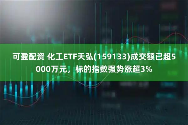 可盈配资 化工ETF天弘(159133)成交额已超5000万元，标的指数强势涨超3%
