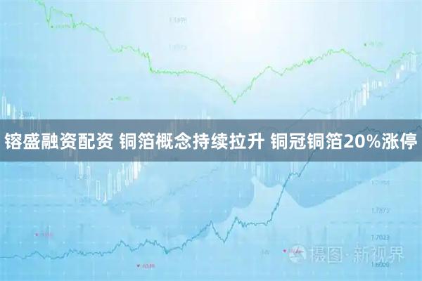 镕盛融资配资 铜箔概念持续拉升 铜冠铜箔20%涨停